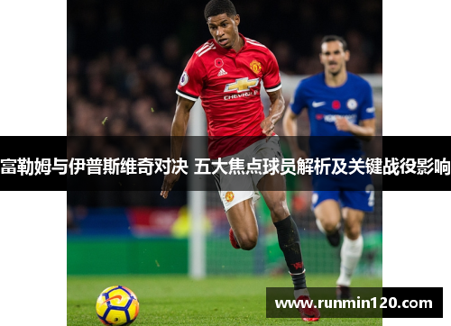 富勒姆与伊普斯维奇对决 五大焦点球员解析及关键战役影响 富勒姆与伊普斯维奇对决 五大焦点球员解析及关键战役影响