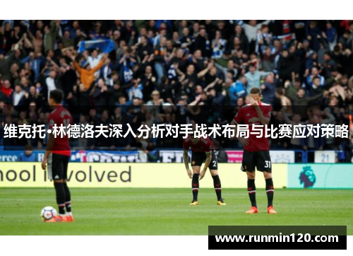 维克托·林德洛夫深入分析对手战术布局与比赛应对策略