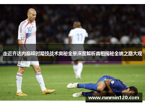 走近齐达内巅峰时期技战术奥秘全景深度解析真相揭秘全貌之路大观 走近齐达内巅峰时期技战术奥秘全景深度解析真相揭秘全貌之路大观